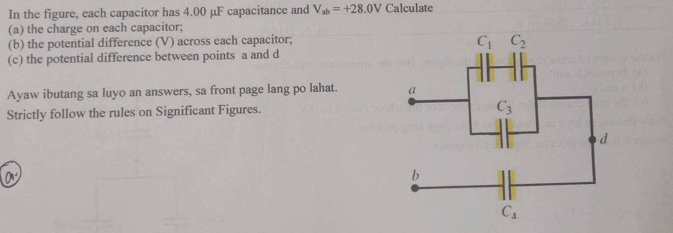 In the figure, each capacitor has 4.00 μF capacitance and V_ab=+28.0V Calculate
(a) the charge on each capacitor;
(b) the potential difference (V) across each capacitor;
(c) the potential difference between points a and d
Ayaw ibutang sa luyo an answers, sa front page lang po lahat. 
Strictly follow the rules on Significant Figures.