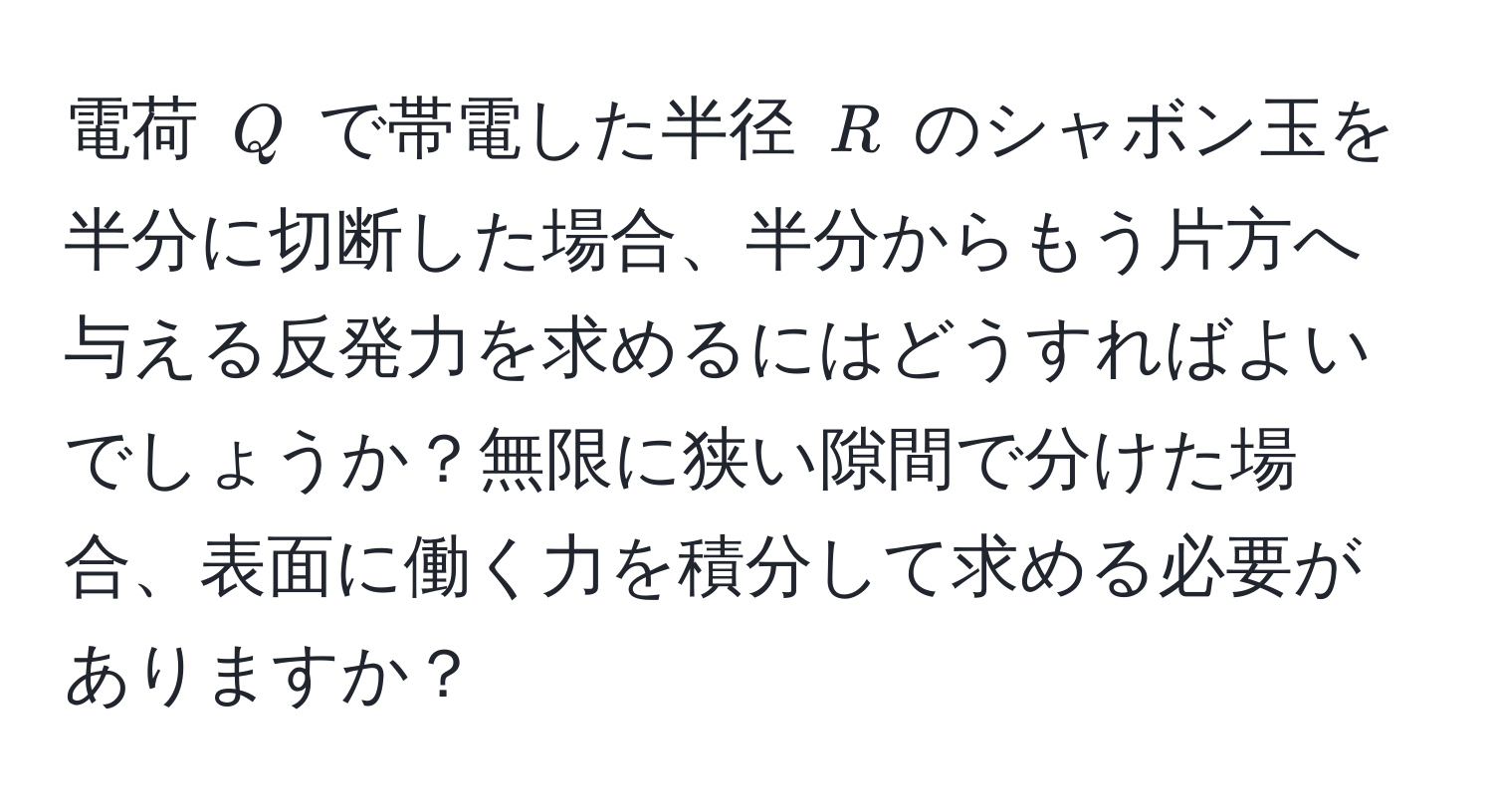 電荷 $Q$ で帯電した半径 $R$ のシャボン玉を半分に切断した場合、半分からもう片方へ与える反発力を求めるにはどうすればよいでしょうか？無限に狭い隙間で分けた場合、表面に働く力を積分して求める必要がありますか？