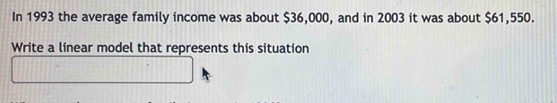 In 1993 the average family income was about $36,000, and in 2003 it was about $61,550. 
Write a linear model that represents this situation