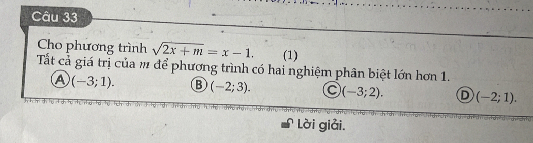 Cho phương trình sqrt(2x+m)=x-1. (1)
Tất cả giá trị của m để phương trình có hai nghiệm phân biệt lớn hơn 1.
A (-3;1).
B (-2;3).
C (-3;2).
D (-2;1). 
Lời giải.