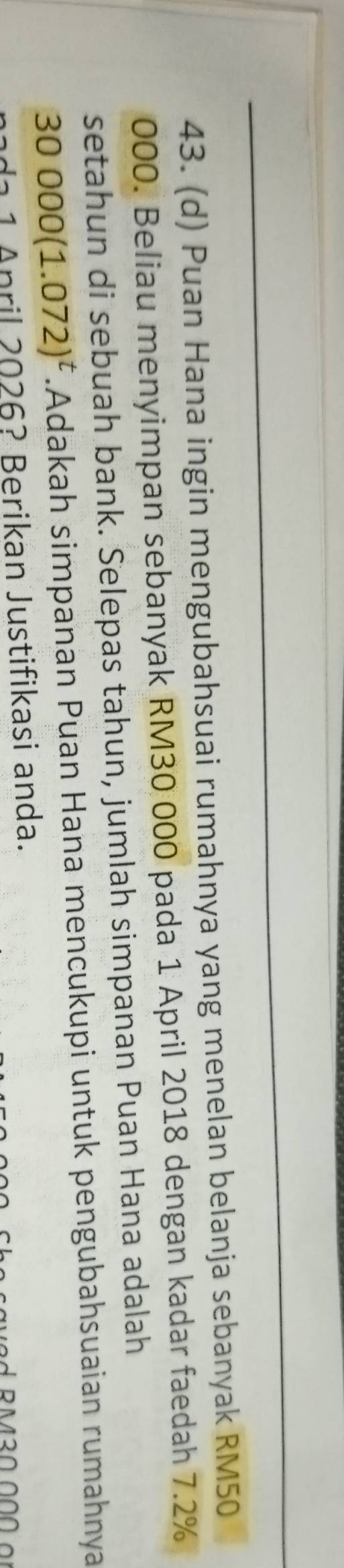 Puan Hana ingin mengubahsuai rumahnya yang menelan belanja sebanyak RM50
000. Beliau menyimpan sebanyak RM30 000 pada 1 April 2018 dengan kadar faedah 7.2%
setahun di sebuah bank. Selepas tahun, jumlah simpanan Puan Hana adalah
30000(1.072)^t.Adakah simpanan Puan Hana mencukupi untuk pengubahsuaian rumahnya 
1 A nril 2026? Berikan Justifikasi anda.