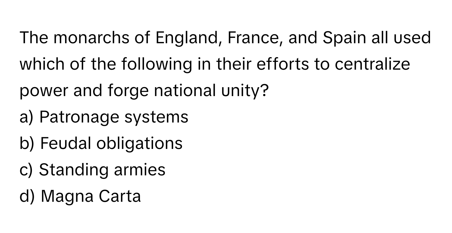 The monarchs of England, France, and Spain all used which of the following in their efforts to centralize power and forge national unity?

a) Patronage systems 
b) Feudal obligations 
c) Standing armies 
d) Magna Carta