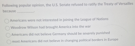 Following popular opinion, the U.S. Senate refused to ratify the Treaty of Versailles
because _、
Americans were not interested in joining the League of Nations
Woodrow Wilson had brought America into the war
Americans did not believe Germany should be severely punished
most Americans did not believe in changing political borders in Europe