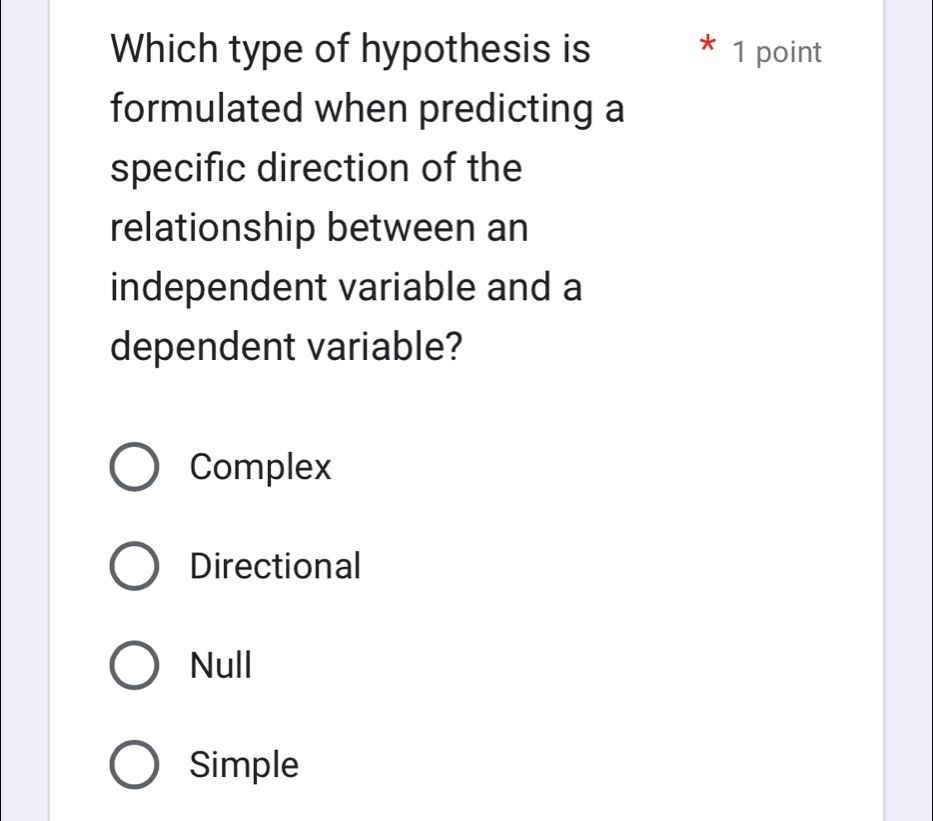 Which type of hypothesis is * 1 point
formulated when predicting a
specific direction of the
relationship between an
independent variable and a
dependent variable?
Complex
Directional
Null
Simple