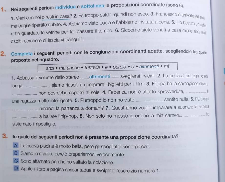 Nei seguenti periodi individua e sottolinea le proposizioni coordinate (sono 6).
1. Vieni con noi o resti in casa? 2. Fa troppo caldo, quindi non esco. 3. Francesco è arrivato ieri sera
ma oggi è ripartito subito. 4. Abbiamo visto Lucia e l'abbiamo invitata a cena. 5. Ho bevuto un caffe
e ho guardato le vetrine per far passare il tempo. 6. Siccome siete venuti a casa mia e siete mie
ospiti, cercherò di lasciarvi tranquilli.
2. Completa i seguenti periodi con le congiunzioni coordinanti adatte, scegliendole tra quelle
proposte nel riquadro.
anzi ma anche tuttavia perciò altrimenti• né
1. Abbassa il volume dello stereo _altrimenti._ sveglierai i vicini. 2. La coda al botteghino era
lunga, _siamo riusciti a comprare i biglietti per il film. 3. Filippa ha la carnagione chiara,
_non dovrebbe esporsi al sole. 4. Federica non è affatto sprovveduta, _è
una ragazza molto intelligente. 5. Purtroppo io non ho visto _sentito nulla. 6. Parti oggi
_rimandi la partenza a domani? 7. Quest'anno voglio imparare a suonare la batteria
_a ballare I'hip-hop. 8. Non solo ho messo in ordine la mia camera, _ho
sistemato il ripostiglio.
3. In quale dei seguenti periodi non è presente una proposizione coordinata?
A La nuova piscina è molto bella, però gli spogliatoi sono piccoli.
B Siamo in ritardo, perciò prepariamoci velocemente.
C Sono affamato perché ho saltato la colazione.
D Aprite il libro a pagina sessantadue e svolgete l'esercizio numero 1.