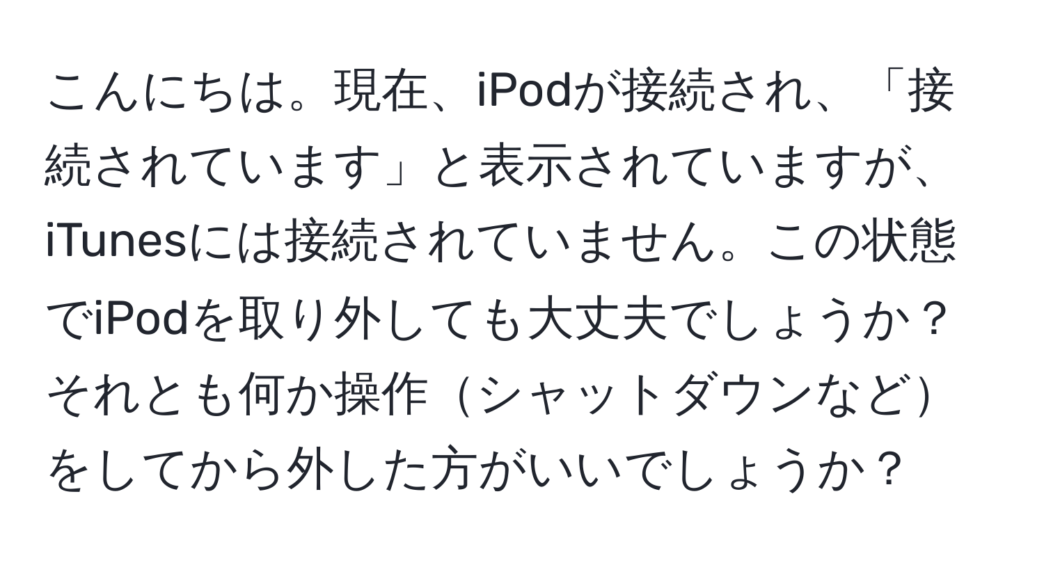 こんにちは。現在、iPodが接続され、「接続されています」と表示されていますが、iTunesには接続されていません。この状態でiPodを取り外しても大丈夫でしょうか？それとも何か操作シャットダウンなどをしてから外した方がいいでしょうか？