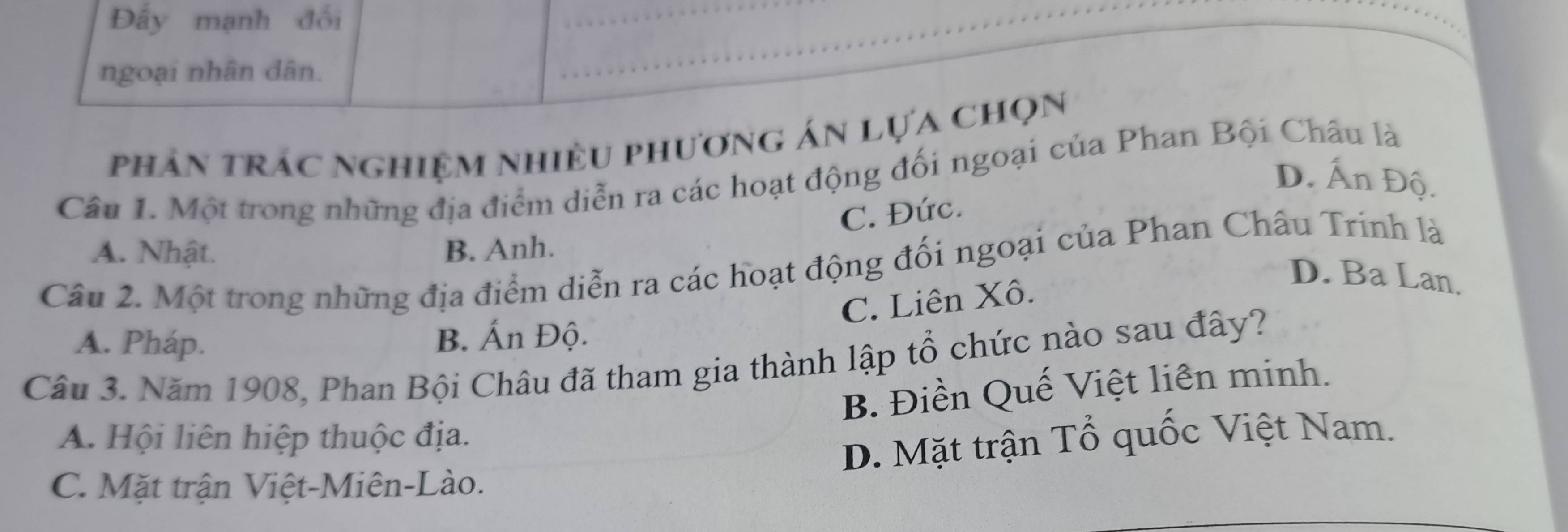 Đấy mạnh đối
ngoại nhân dân.
phản trác nghiệm nhiều phương án lựa chọn
Câu 1. Một trong những địa điểm diễn ra các hoạt động đối ngoại của Phan Bội Châu là
D. Ấn Độ.
C. Đức.
A. Nhật. B. Anh.
Câu 2. Một trong những địa điểm diễn ra các hoạt động đối ngoại của Phan Châu Trinh là
C. Liên Xô.
D. Ba Lan.
A. Pháp.
B. Ấn Độ.
Câu 3. Năm 1908, Phan Bội Châu đã tham gia thành lập tổ chức nào sau đây?
B. Điền Quế Việt liên minh.
A. Hội liên hiệp thuộc địa.
D. Mặt trận Tổ quốc Việt Nam.
C. Mặt trận Việt-Miên-Lào.