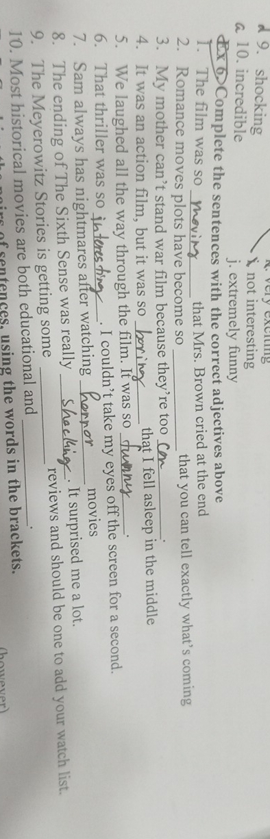 very exciting
9. shocking  not interesting
a10. incredible
j. extremely funny
Ex 6>Complete the sentences with the correct adjectives above
_
1. The film was so that Mrs. Brown cried at the end
2. Romance moves plots have become so _that you can tell exactly what’s coming
3. My mother can’t stand war film because they’re too_
.
4. It was an action film, but it was so _that I fell asleep in the middle
5. We laughed all the way through the film. It was so_
.
6. That thriller was so _. I couldn’t take my eyes off the screen for a second.
7. Sam always has nightmares after watching _movies
8. The ending of The Sixth Sense was really . It surprised me a lot.
9. The Meyerowitz Stories is getting some __reviews and should be one to add your watch list.
10. Most historical movies are both educational and_
.
irs of sentences, using the words in the brackets.