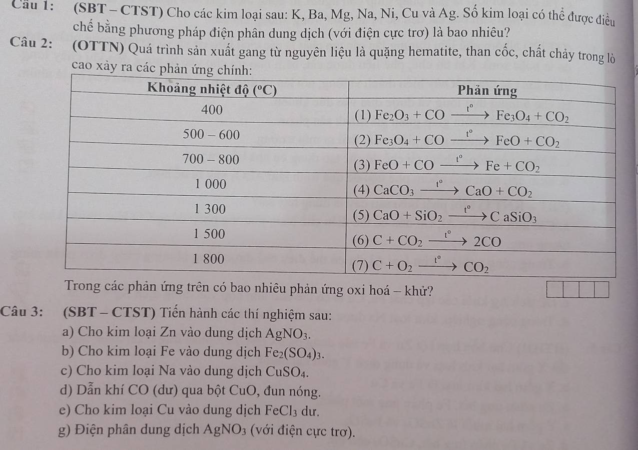 (SBT - CTST) Cho các kim loại sau: K, Ba, Mg, Na, Ni, Cu và Ag. Số kim loại có thể được điều
chế bằng phương pháp điện phân dung dịch (với điện cực trơ) là bao nhiêu?
Câu 2: (OTTN) Quá trình sản xuất gang từ nguyên liệu là quặng hematite, than cốc, chất chảy trong lò
cao xảy ra các ph
Trong các phản ứng trên có bao nhiêu phản ứng oxi hoá - khử? |
Câu 3: (SBT - CTST) Tiến hành các thí nghiệm sau:
a) Cho kim loại Zn vào dung dịch AgNO_3.
b) Cho kim loại Fe vào dung dịch Fe_2(SO_4)_3.
c) Cho kim loại Na vào dung dịch CuSO_4.
d) Dẫn khí CO (dư) qua bột CuO, đun nóng.
e) Cho kim loại Cu vào dung dịch I°C l3 dư.
g) Điện phân dung dịch AgNO_3 (với điện cực trơ).