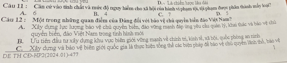 chền lược chu yêu D.、 Là chiến lược lâu dài
Câu 11 : Căn cứ vào tính chất và mức độ nguy hiểm cho xã hội của hành vi phạm tội, tội phạm được phân thành mấy loại
A. 6 B. 4 C. 7 D. 5
Câu 12 : Một trong những quan điểm của Đảng đối với bảo vệ chủ quyền biển đảo Việt Nam?
A. Xây dựng lực lượng bảo vệ chủ quyền biển, đảo vững mạnh đáp ứng yêu cầu quản lý, khai thác và bảo vệ chủ
quyền biển, đảo Việt Nam trong tình hình mới
B. Ưu tiên đầu tư xây dựng khu vực biên giới vững mạnh về chính trị, kinh tế, xã hội, quốc phòng an ninh
C Xây dựng và bảo vệ biên giới quốc gia là thực hiện tổng thể các biện pháp để bảo vệ chủ quyền lãnh thổ, bảo vệ
1
DE TH CĐ-HP2(2024.01)-477