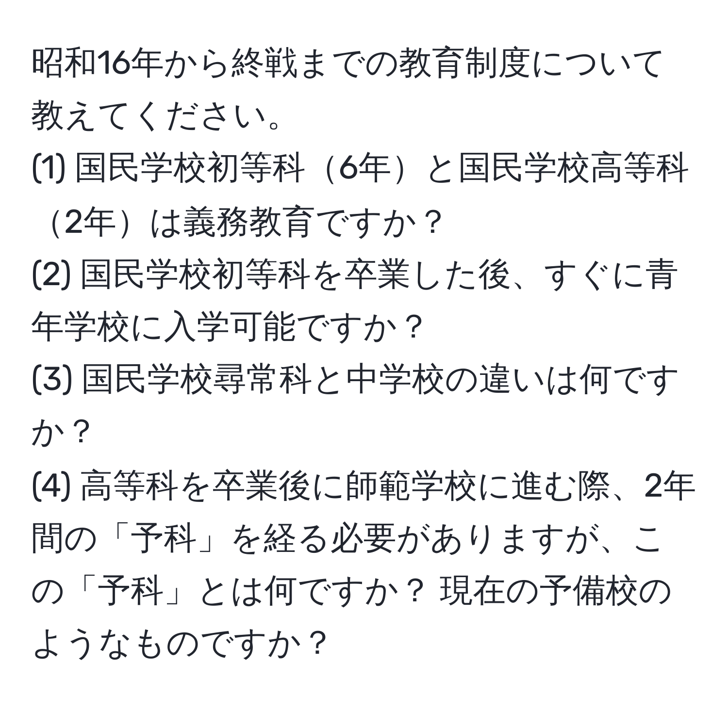 昭和16年から終戦までの教育制度について教えてください。  
(1) 国民学校初等科6年と国民学校高等科2年は義務教育ですか？  
(2) 国民学校初等科を卒業した後、すぐに青年学校に入学可能ですか？  
(3) 国民学校尋常科と中学校の違いは何ですか？  
(4) 高等科を卒業後に師範学校に進む際、2年間の「予科」を経る必要がありますが、この「予科」とは何ですか？ 現在の予備校のようなものですか？