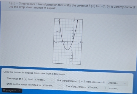 h(x)-3 3 represents a transformation that shifts the vertex of h(x) to (-2,0)
Use the drop-down menus to explain. . Is Jeremy correct?
Click the arrows to choose an answer from each menu.
The vertex of h(z) is at Choose... . The translation h(x)-3 represents a shift Choose..
units, so the vertex is shifted to Choose.. . Therefore, Jeremy Choose.. correct.
Mi progreso >