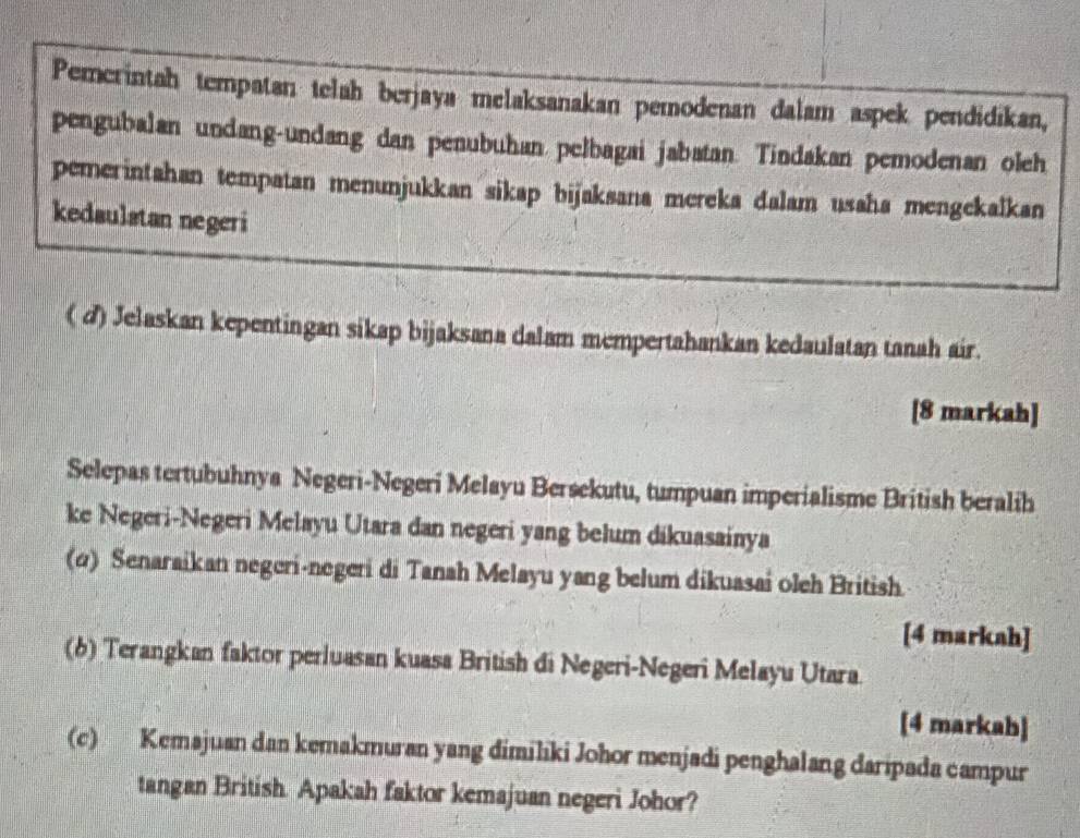 Pemerintah tempatan telah berjaya melaksanakan pemodenan dalam aspek pendidikan, 
pengubalan undang-undang dan penubuhan pelbagai jabatan. Tindakan pemodenan oleh 
pemerintahan tempatan menunjukkan sikap bijaksana mereka dalam usaha mengekalkan 
kedaulstan negeri 
( d) Jelaskan kepentingan sikap bijaksana dalam mempertahankan kedaulatan tanah air. 
[8 markah] 
Selepas tertubuhnya Negeri-Negeri Melayu Bersekutu, tumpuan imperialisme British beralih 
ke Negeri-Negeri Melayu Utara dan negeri yang belum dikuasainya 
(α) Senaraikan negeri-negeri di Tanah Melayu yang belum dikuasai oleh British 
[4 markah] 
(6) Terangkan faktor perluasan kuasa British di Negeri-Negeri Melayu Utara 
[4 markah] 
(c) Kemajuan dan kemakmuran yang dimiliki Johor menjadi penghalang daripada campur 
tangan British. Apakah faktor kemajuan negeri Johor?