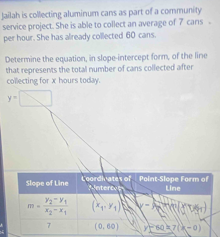 Jailah is collecting aluminum cans as part of a community
service project. She is able to collect an average of 7 cans
per hour. She has already collected 60 cans.
Determine the equation, in slope-intercept form, of the line
that represents the total number of cans collected after
collecting forx hours today.
y=□
a