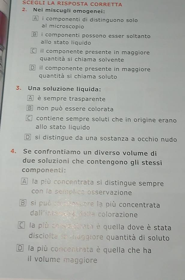 SCEGLI LA RISPOSTA CORRETTA
2. Nei miscugli omogenei:
A i componenti di distinguono solo
al microscopio
B i componenti possono esser soltanto
allo stato liquido
il componente presente in maggiore
quantità si chiama solvente
Dil componente presente in maggiore
quantità si chiama soluto
3. Una soluzione liquida:
A è sempre trasparente
B non può essere colorata
contiene sempre soluti che in origine erano
allo stato liquido
D si distingue da una sostanza a occhio nudo
4. Se confrontiamo un diverso volume di
due soluzioni che contengono gli stessi
componenti:
À la più concentrata si distingue sempre
con la semplics osservazione
B si può ricenoscore lạ più concentrata
dall'intenairé de la colorazione
O la più concentrata è quella dove è stata
disciolta la maggiore quantità di soluto
D la più concentrata è quella che ha
il volume maggiore