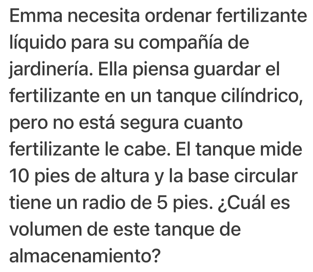 Emma necesita ordenar fertilizante 
líquido para su compañía de 
jardinería. Ella piensa guardar el 
fertilizante en un tanque cilíndrico, 
pero no está segura cuanto 
fertilizante le cabe. El tanque mide
10 pies de altura y la base circular 
tiene un radio de 5 pies. ¿Cuál es 
volumen de este tanque de 
almacenamiento?