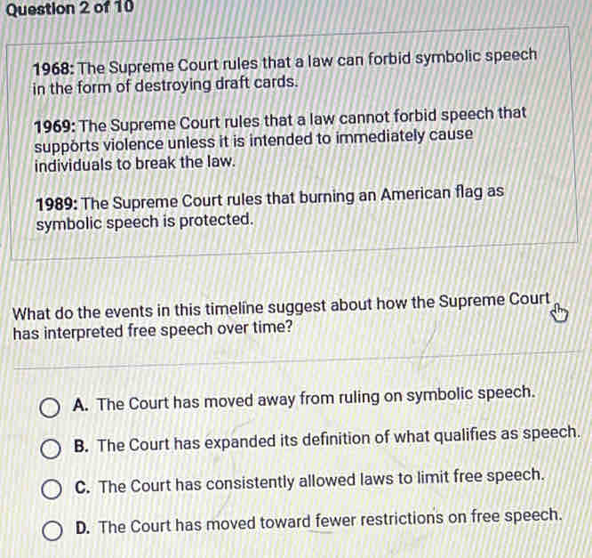 1968: The Supreme Court rules that a law can forbid symbolic speech
in the form of destroying draft cards.
1969: The Supreme Court rules that a law cannot forbid speech that
supports violence unless it is intended to immediately cause
individuals to break the law.
1989: The Supreme Court rules that burning an American flag as
symbolic speech is protected.
What do the events in this timeline suggest about how the Supreme Court
has interpreted free speech over time?
A. The Court has moved away from ruling on symbolic speech.
B. The Court has expanded its definition of what qualifies as speech.
C. The Court has consistently allowed laws to limit free speech.
D. The Court has moved toward fewer restrictions on free speech.