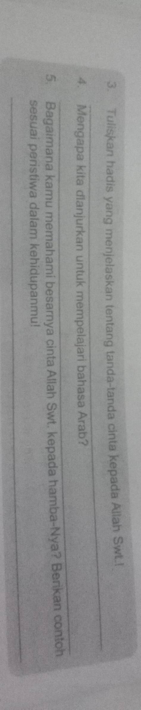 Tuliskan hadis yang menjelaskan tentang tanda-tanda cinta kepada Allah Swt.! 
_ 
_ 
4. Mengapa kita dianjurkan untuk mempelajari bahasa Arab? 
5. Bagaimana kamu memahami besarnya cinta Allah Swt. kepada hamba-Nya? Berikan contoh 
_ 
sesuai peristiwa dalam kehidupanmu!