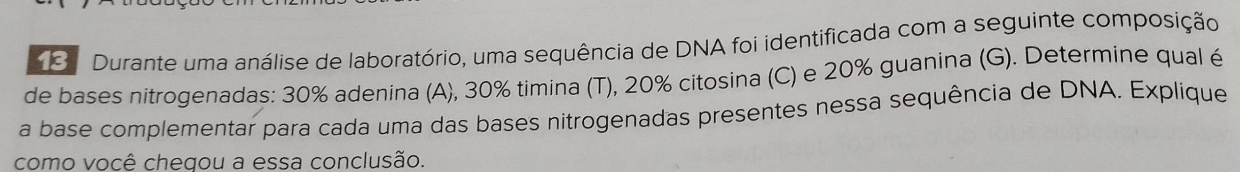 Durante uma análise de laboratório, uma sequência de DNA foi identificada com a seguinte composição 
de bases nitrogenadas: 30% adenina (A), 30% timina (T), 20% citosina (C) e 20% guanina (G). Determine qual é 
a base complementar para cada uma das bases nitrogenadas presentes nessa sequência de DNA. Explique 
como você chegou a essa conclusão.