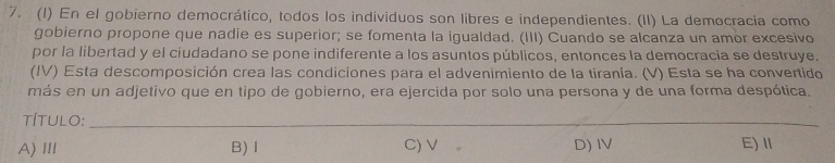 (1) En el gobierno democrático, todos los individuos son libres e independientes. (II) La democracia como
gobierno propone que nadie es superior; se fomenta la igualdad. (III) Cuando se alcanza un amor excesivo
por la libertad y el ciudadano se pone indiferente a los asuntos públicos, entonces la democracia se destruye.
(IV) Esta descomposición crea las condiciones para el advenimiento de la tiranía. (V) Esta se ha convertido
más en un adjetivo que en tipo de gobierno, era ejercida por solo una persona y de una forma despótica.
tÍTULO:_
A)Ⅲ B)Ⅰ C) V D) IV E) Ⅱ