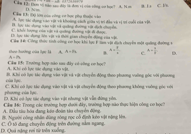 Vn Th Văn − sđi: 0372636979
Câu 12: Đơn vị nào sau đây là đơn vị của công cơ học? A. N.m B. J.s C. J/s.
D. N/m.
Câu 13: Độ lớn của công cơ học phụ thuộc vào
A. lực tác dụng vào vật và khoảng cách giữa vị trí đầu và vị trí cuối của vật.
B. lực tác dụng vào vật và quãng đường vật dịch chuyển.
C. khối lượng của vật và quãng đường vật đi được.
D. lực tác dụng lên vật và thời gian chuyển động của vật.
Câu 14: Công thức tính công cơ học khi lực F làm vật dịch chuyển một quãng đường s
theo hướng của lực là A. A=Fs. B. A= F/s . C. A= s/F . D.
A=Ps
Câu 15: Trường hợp nào sau đây có công cơ học?
A. Khi có lực tác dụng vào vật.
B. Khi có lực tác dụng vào vật và vật chuyển động theo phương vuông góc với phương
của lực.
C. Khi có lực tác dụng vào vật và vật chuyển động theo phương không vuông góc với
phương của lực.
D. Khi có lực tác dụng vào vật nhưng vật vẫn đứng yên.
Câu 16: Trong các trường hợp dưới đây, trường hợp nào thực hiện công cơ học?
A. Đầu tàu hỏa đang kéo đoàn tàu chuyển động.
B. Người công nhân dùng ròng rọc cổ định kéo vật nặng lên.
C. Ô tô đang chuyển động trên đường nằm ngang.
D. Quả nặng rơi từ trên xuống.