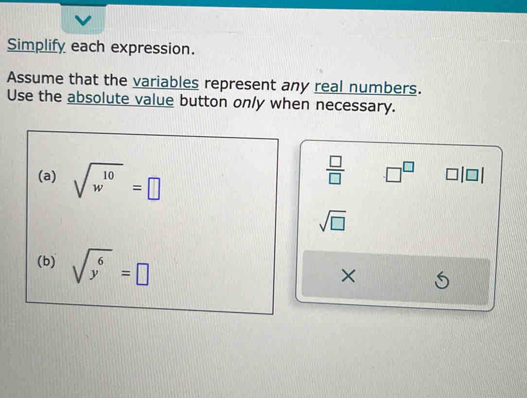 Simplify each expression. 
Assume that the variables represent any real numbers. 
Use the absolute value button only when necessary. 
(a) sqrt(w^(10))=□
 □ /□   □^(□) □ |□
sqrt(□ )
(b) sqrt(y^6)=□
× 
S