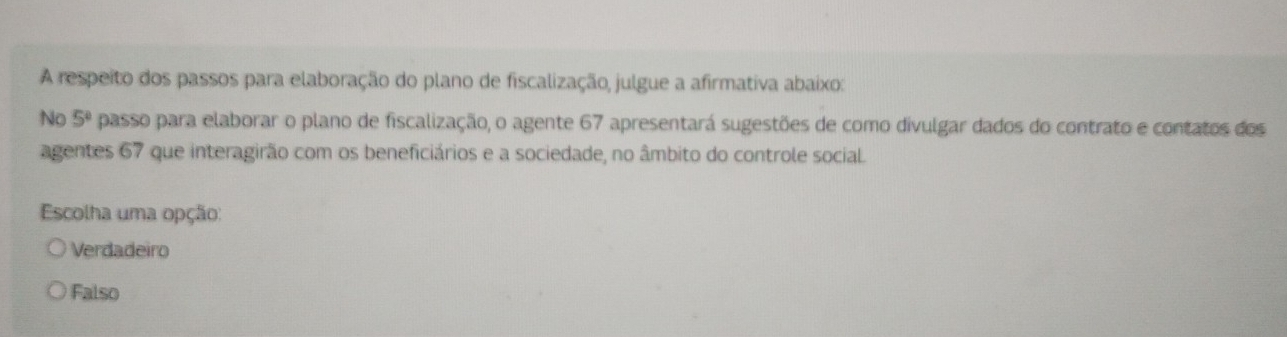 A respeito dos passos para elaboração do plano de fiscalização, julgue a afirmativa abaixo:
No 5^0 passo para elaborar o plano de fiscalização, o agente 67 apresentará sugestões de como divulgar dados do contrato e contatos dos
agentes 67 que interagirão com os beneficiários e a sociedade, no âmbito do controle social.
Escolha uma opção:
Verdadeiro
Falso