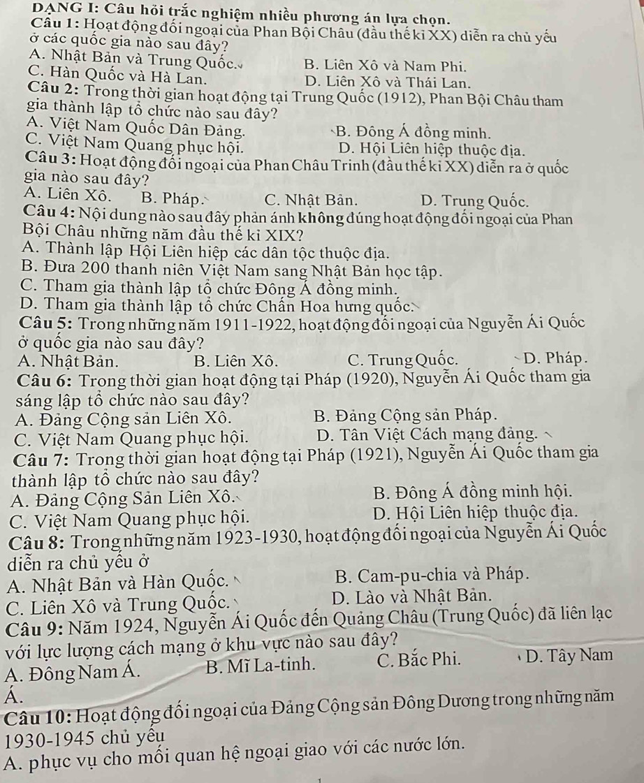 DANG I: Câu hồi trắc nghiệm nhiều phương án lựa chọn.
Câu 1: Hoạt động đối ngoại của Phan Bội Châu (đầu thế ki XX) diễn ra chủ yếu
ở các quốc gia nào sau đây?
A. Nhật Bản và Trung Quốc B. Liên Xô và Nam Phi.
C. Hàn Quốc và Hà Lan. D. Liên Xô và Thái Lan.
Câu 2: Trong thời gian hoạt động tại Trung Quốc (1912), Phan Bội Châu tham
gia thành lập tổ chức nào sau đây?
A. Việt Nam Quốc Dân Đảng. B. Đông Á đồng minh.
C. Việt Nam Quang phục hội. D. Hội Liên hiệp thuộc địa.
Câu 3: Hoạt động đối ngoại của Phan Châu Trinh (đầu thế kỉ XX) diễn ra ở quốc
gia nào sau đây?
A. Liên Xô. B. Pháp C. Nhật Bản. D. Trung Quốc.
Câu 4: Nội dung nào sau đây phản ánh không đúng hoạt động đối ngoại của Phan
Bội Châu những năm đầu thế ki XIX?
A. Thành lập Hội Liên hiệp các dân tộc thuộc địa.
B. Đưa 200 thanh niên Việt Nam sang Nhật Bản học tập.
C. Tham gia thành lập tổ chức Đông Á đồng minh.
D. Tham gia thành lập tổ chức Chấn Hoa hưng quốc:
Câu 5: Trong những năm 1911-1922, hoạt động đổi ngoại của Nguyễn Ái Quốc
ở quốc gia nào sau đây?
A. Nhật Bản. B. Liên Xô. C. Trung Quốc. D. Pháp.
Câu 6: Trong thời gian hoạt động tại Pháp (1920), Nguyễn Ái Quốc tham gia
sáng lập tổ chức nào sau đây?
A. Đảng Cộng sản Liên Xô. B. Đảng Cộng sản Pháp.
C. Việt Nam Quang phục hội. D. Tân Việt Cách mạng đảng.
Câu 7: Trong thời gian hoạt động tại Pháp (1921), Nguyễn Ái Quốc tham gia
thành lập tổ chức nào sau đây?
A. Đảng Cộng Sản Liên Xô. B. Đông Á đồng minh hội.
C. Việt Nam Quang phục hội. D. Hội Liên hiệp thuộc địa.
Câu 8: Trong những năm 1923-1930, hoạt động đối ngoại của Nguyễn Ái Quốc
diễn ra chủ yêu ở
A. Nhật Bản và Hàn Quộc.  B. Cam-pu-chia và Pháp.
C. Liên Xô và Trung Quộc. D. Lào và Nhật Bản.
Câu 9: Năm 1924, Nguyễn Ái Quốc đến Quảng Châu (Trung Quốc) đã liên lạc
với lực lượng cách mạng ở khu vực nào sau đây?
Á. Đông Nam Á. B. Mĩ La-tinh. C. Bắc Phi. D. Tây Nam
A.
Câu 10: Hoạt động đổi ngoại của Đảng Cộng sản Đông Dương trong những năm
1930-1945 chủ yêu
A. phục vụ cho mồi quan hệ ngoại giao với các nước lớn.