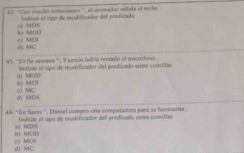 42- ''Con mucho entusiasmo `, el animador señala el techo .
Indicar el tipo de modificador del predicado
a) MDS
b) MOD
c) MOI
d) MC
43- ''El fin semana '', Yazmin había rentado el micrófono .
Indicar el tipo de modificador del predicado entre comillas
a) MOD
b) MOI
c) MC
d) MDS
44- “En Sams ”, Daniel compro una computadora para su hermanita .
Indicar el tipo de modificador del predicado entre comillas
a) MDS
b) MOD
c) MOl
d) MC