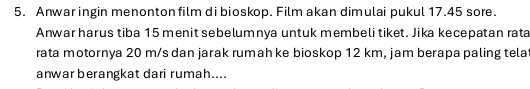 Anwar ingin menonton film di bioskop. Film akan dimulai pukul 17.45 sore. 
Anwar harus tiba 15 menit sebelumnya untuk membeli tiket. Jika kecepatan rata 
rata motornya 20 m/s dan jarak rumah ke bioskop 12 km, jam berapa paling tela 
anwar berangkat dari rumah....