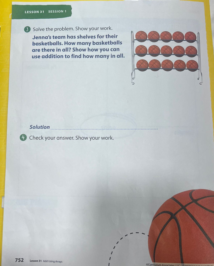 LESSON 31 SESSION 1 
3 Solve the problem. Show your work. 
Jenna’s team has shelves for their 
basketballs. How many basketballs 
are there in all? Show how you can 
use addition to find how many in all. 
Solution_ 
4 Check your answer. Show your work. 
752 Lesson 31 Add Using Arrays 
=Curricul