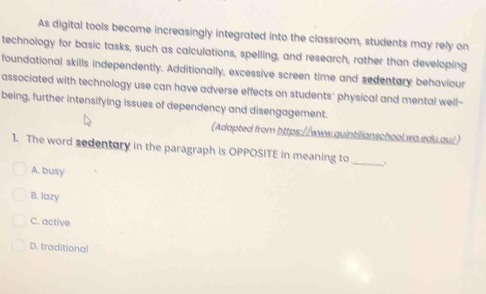 As digital tools become increasingly integrated into the classroom, students may rely on
technology for basic tasks, such as calculations, spelling, and research, rather than developing
foundational skills independently. Additionally, excessive screen time and sedentary behaviour
associated with technology use can have adverse effects on students' physical and mental well-
being, further intensifying issues of dependency and disengagement.
(Adapted from https://www.quintilianschool.wa.edu.au/)
1. The word sedentury in the paragraph is OPPOSITE in meaning to_
A. busy
B. lazy
C. active
D. traditional