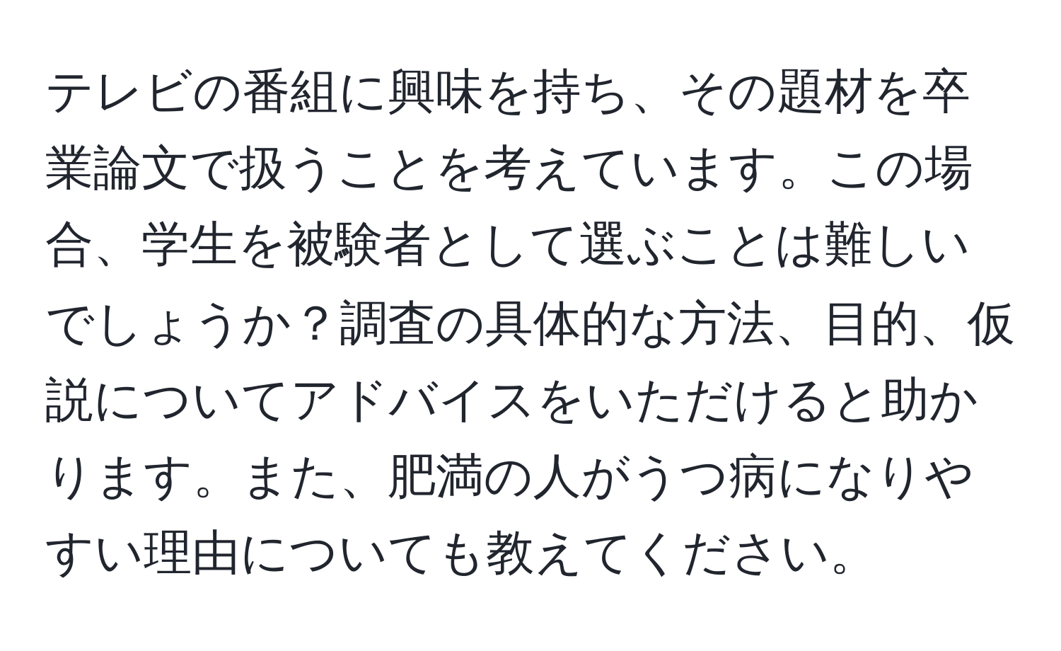 テレビの番組に興味を持ち、その題材を卒業論文で扱うことを考えています。この場合、学生を被験者として選ぶことは難しいでしょうか？調査の具体的な方法、目的、仮説についてアドバイスをいただけると助かります。また、肥満の人がうつ病になりやすい理由についても教えてください。