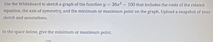 Use the Whiteboard to sketch a graph of the function y=36x^2-100 that includes the roots of the related 
equation, the axis of symmetry, and the minimum or maximum point on the graph. Upload a snapshot of your 
sketch and annotations. 
In the space below, give the minimum or maximum point. 
(20)