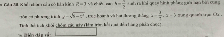 Khối chòm cầu có bán kính R=3 và chiều cao h= 3/2  sinh ra khi quay hình phăng giới hạn bởi cung 
tròn có phương trình y=sqrt(9-x^2) , trục hoành và hai đường thắng x= 3/2 , x=3 xung quanh trục Ox. 
Tính thể tích khối chỏm cầu này (làm tròn kết quả đến hàng phần chục). 
Điền đáp số: