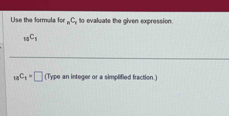 Use the formula for _nC_1 to evaluate the given expression.
_18C_1
_18C_1=□ (Type an integer or a simplified fraction.)