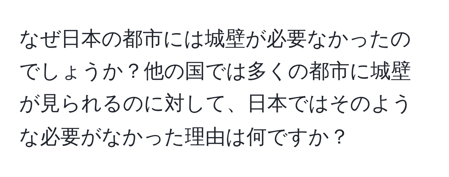 なぜ日本の都市には城壁が必要なかったのでしょうか？他の国では多くの都市に城壁が見られるのに対して、日本ではそのような必要がなかった理由は何ですか？