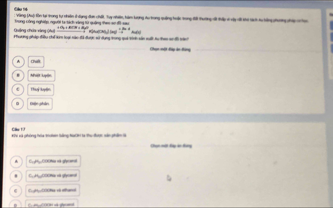 Vàng (Au) tồn tại trong tự nhiên ở dạng đơn chất. Tuy nhiên, hàm lượng Au trong quảng hoặc trong điất thường rất thấp vì vậy ất khô tách Au bằng phương phíp crten
Trong công nghiệp, người ta tách vàng từ quặng theo sơ đồ sau:
Quặng chứa vàng (Au)xrightarrow +O_2+KCN+H_2OK[Au(CN)_2](aq)xrightarrow +ZnAu(s)
Phương pháp điều chế kim loại nào đã được sử dụng trong quả trình sản xuất Au theo sơ đã trên'
Chạn một đấo án đùng
A Chide
B Nhiệt luyện.
C Thuỷ luyện.
D Điện phân.
Câu 17
Khi xã phòng hóa trolein bằng NaCH ta thu được sắn ghâm là
Chụt nột đập in ting
A C_13H_21COOHa à và glycenat
C_17H_22COONa và glycmai
C C_13H_2COOH Nà và ethanal
D C_1!= 4 COCH xà gonal