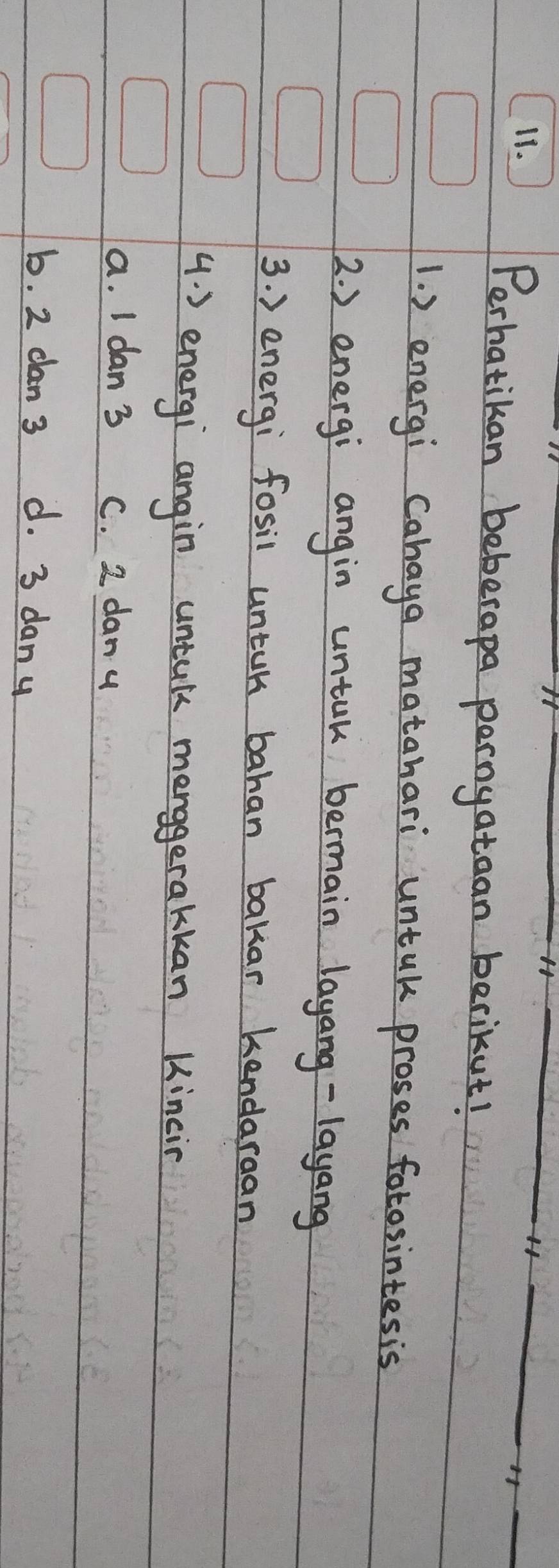 H_
_H
Perhatikan beberapa pernyataan berikut!
1. ) energi Cahaya matahari untak proses fotosintesis
2. ) energi angin untuk bermain layang-layang
3. ) energi fosil untuk bahan bakar kendaraan
4. ) energi angin untul menggerakkan Kincin
a. I dan 3 C. 2 dany
b. 2 dan 3 d. 3 dany