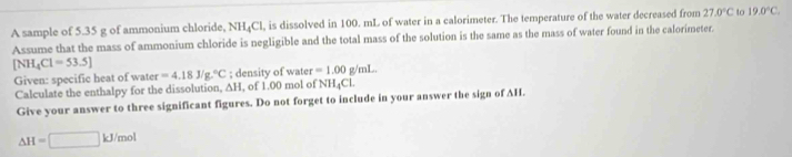 A sample of 5.35 g of ammonium chloride, NH_4Cl l, is dissolved in 100. mL of water in a calorimeter. The temperature of the water decreased from 27.0°C to 19.0°C. 
Assume that the mass of ammonium chloride is negligible and the total mass of the solution is the same as the mass of water found in the calorimeter.
[NH_4Cl=53.5]
Given: specific heat of water =4.18J/g.^circ C; density of water =1.00 g/mL. 
Calculate the enthalpy for the dissolution, ∆H, of 1.00 mol of NH4Cl. 
Give your answer to three significant figures. Do not forget to include in your answer the sign of AH.
△ H=□ kJ/mol