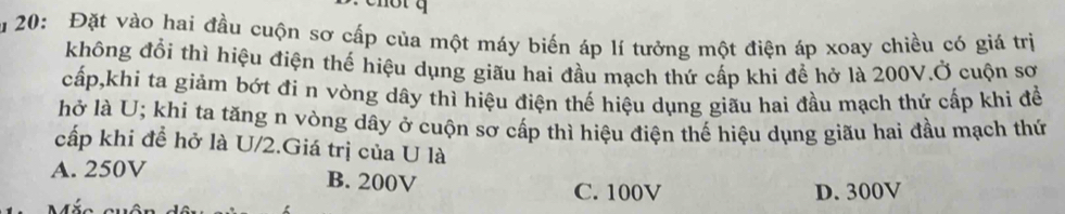 ăm 20: Đặt vào hai đầu cuộn sơ cấp của một máy biến áp lí tưởng một điện áp xoay chiều có giá trị
không đổi thì hiệu điện thế hiệu dụng giãu hai đầu mạch thứ cấp khi để hở là 200V.Ở cuộn sơ
cấp,khi ta giảm bớt đi n vòng dây thì hiệu điện thế hiệu dụng giãu hai đầu mạch thứ cấp khi đề
hở là U; khi ta tăng n vòng dây ở cuộn sơ cấp thì hiệu điện thế hiệu dụng giãu hai đầu mạch thứ
cấp khi đề hở là U/2.Giá trị của U là
A. 250V
B. 200V C. 100V D. 300V