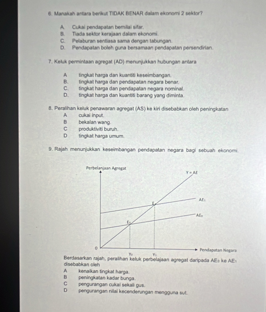 Manakah antara berikut TIDAK BENAR dalam ekonomi 2 sektor?
A. Cukai pendapatan bernilai sifar.
B. Tiada sektor kerajaan dalam ekonomi.
C. Pelaburan sentiasa sama dengan tabungan.
D. Pendapatan boleh guna bersamaan pendapatan persendirian.
7. Keluk permintaan agregat (AD) menunjukkan hubungan antara
A tingkat harga dan kuantiti keseimbangan.
B、 tingkat harga dan pendapatan negara benar.
C. tingkat harga dan pendapatan negara nominal.
D、 tingkat harga dan kuantiti barang yang diminta.
8. Peralihan keluk penawaran agregat (AS) ke kiri disebabkan oleh peningkatan
A cukai input.
B bekalan wang.
Cproduktiviti buruh.
D tingkat harga umum.
9. Rajah menunjukkan keseimbangan pendapatan negara bagi sebuah ekonomi.
Perbelanjaan Agregat
Y=AE
AE_1
E
AE_0
E_0
0 Pendapatan Negara
Y_0 Y_1
Berdasarkan rajah, peralihan keluk perbelajaan agregat daripada AE ke AE
disebabkan oleh
A kenaikan tingkat harga.
B peningkatan kadar bunga.
C pengurangan cukai sekali gus.
D pengurangan nilai kecenderungan mengguna sut.