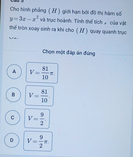 Cau 5
Cho hình phẳng ( H ) giới hạn bởi đồ thị hàm số
y=3x-x^2 và trục hoành. Tính thế tích v của vật
thể tròn xoay sinh ra khi cho ( H ) quay quanh trục

Chọn một đáp án đúng
A V= 81/10 π.
B V= 81/10 .
C V= 9/2 .
D V= 9/2 π.