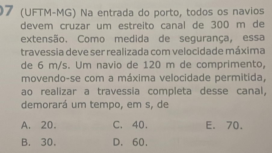 7 (UFTM-MG) Na entrada do porto, todos os navios
devem cruzar um estreito canal de 300 m de
extensão. Como medida de segurança, essa
travessia deve ser realizada com velocidade máxima
de 6 m/s. Um navio de 120 m de comprimento,
movendo-se com a máxima velocidade permitida,
ao realizar a travessia completa desse canal,
demorará um tempo, em s, de
A. 20. C. 40. E. 70.
B. 30. D. 60.