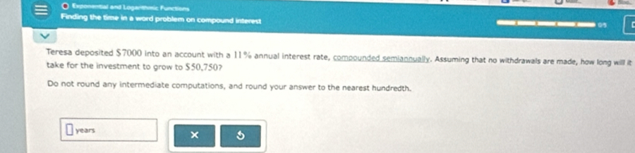 Exponential and Loganthmic Functions 
Finding the time in a word problem on compound interest 
0 
Teresa deposited $7000 into an account with a 11% annual interest rate, compounded semiannually. Assuming that no withdrawals are made, how long will it 
take for the investment to grow to $50.750? 
Do not round any intermediate computations, and round your answer to the nearest hundredth.
years
×