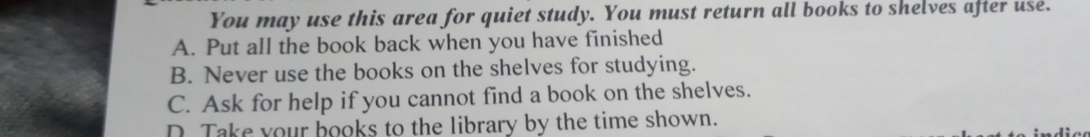 You may use this area for quiet study. You must return all books to shelves after use.
A. Put all the book back when you have finished
B. Never use the books on the shelves for studying.
C. Ask for help if you cannot find a book on the shelves.
D Take your books to the library by the time shown.