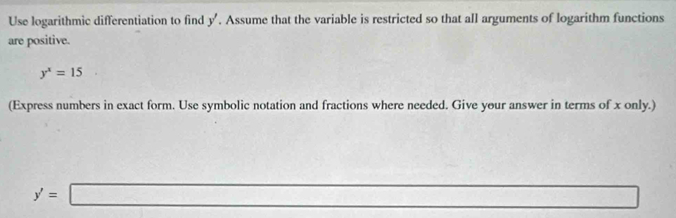 Use logarithmic differentiation to find y'. Assume that the variable is restricted so that all arguments of logarithm functions 
are positive.
y^x=15
(Express numbers in exact form. Use symbolic notation and fractions where needed. Give your answer in terms of x only.)
y'=□