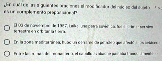 ¿En cuál de las siguientes oraciones el modificador del núcleo del sujeto * s 
es un complemento preposicional?
El 03 de noviembre de 1957, Laika, una perra soviética, fue el primer ser vivo
terrestre en orbitar la tierra.
En la zona mediterránea, hubo un derrame de petróleo que afectó a los cetáceos.
Entre las ruinas del monasterio, el caballo azabache pastaba tranquilamente