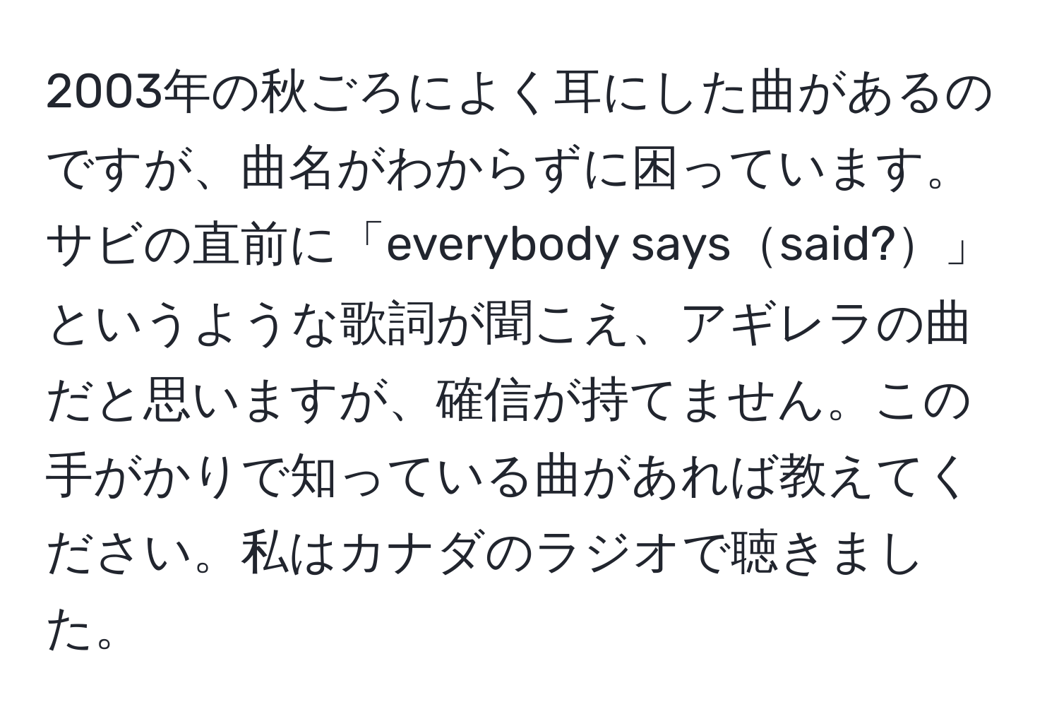 2003年の秋ごろによく耳にした曲があるのですが、曲名がわからずに困っています。サビの直前に「everybody sayssaid?」というような歌詞が聞こえ、アギレラの曲だと思いますが、確信が持てません。この手がかりで知っている曲があれば教えてください。私はカナダのラジオで聴きました。