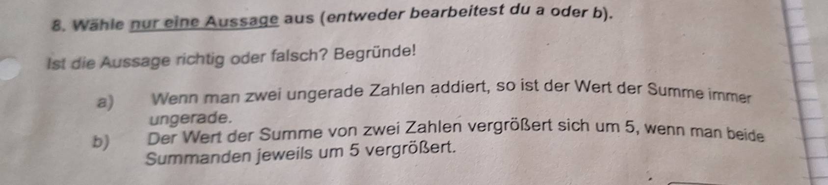 Wähle nur eine Aussage aus (entweder bearbeitest du a oder b). 
Ist die Aussage richtig oder falsch? Begründe! 
a) Wenn man zwei ungerade Zahlen addiert, so ist der Wert der Summe immer 
ungerade. 
b) Der Wert der Summe von zwei Zahlen vergrößert sich um 5, wenn man beide 
Summanden jeweils um 5 vergrößert.